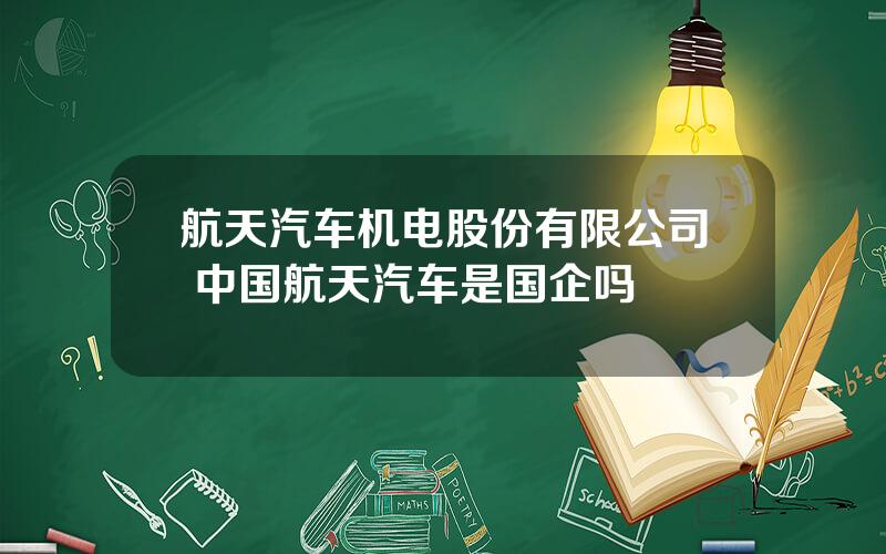 航天汽车机电股份有限公司 中国航天汽车是国企吗